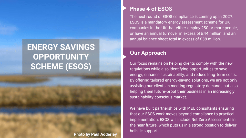 Energy Savings Opportunity Scheme (ESOS) - Phase 4 of the compliance scheme is coming up; we have built partnerships to help clients move to practical implementation easier.